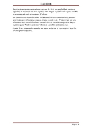 Macintosh

Em relação a ameaças, como vírus e malware, devido à sua popularidade o sistema
operativo da Microsoft está mais sujeito a estes ataques o que faz com o que o Mac OS
seja considerado mais seguro que o Windows.
Os computadores equipados com o Mac OS são considerados mais fiáveis pois são
construídos especificamente para este sistema operativo. Já o Windows tem um sem
número de fabricantes de hardware compatíveis com esse sistema operativo. O que
significa que o Windows está mais vulnerável a conflitos entre aplicações.
Apesar de ser uma questão pessoal é por norma aceite que os computadores Mac têm
um design mais apelativo.




                                                                             Página 9
 