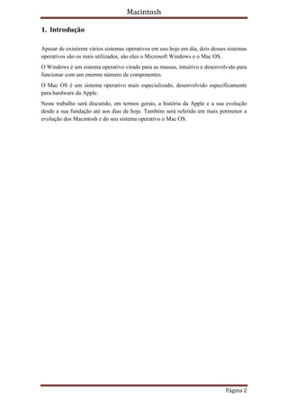 Macintosh

1. Introdução

Apesar de existirem vários sistemas operativos em uso hoje em dia, dois desses sistemas
operativos são os mais utilizados, são eles o Microsoft Windows e o Mac OS.
O Windows é um sistema operativo virado para as massas, intuitivo e desenvolvido para
funcionar com um enorme número de componentes.
O Mac OS é um sistema operativo mais especializado, desenvolvido especificamente
para hardware da Apple.
Neste trabalho será discutido, em termos gerais, a história da Apple e a sua evolução
desde a sua fundação até aos dias de hoje. Também será referido em mais pormenor a
evolução dos Macintosh e do seu sistema operativo o Mac OS.




                                                                              Página 2
 