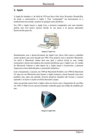Macintosh

2. Apple

A Apple foi fundada a 1 de Abril de 1976 por Steve Jobs, Steve Wozniak e Ronald Ray
de modo a comercializar o Apple I. Este “computador” era basicamente só a
motherboard sem teclado, monitor ou qualquer outro periférico.
Em 1983 a Apple lançou o Apple Lisa, o primeiro computador com uma interface
gráfica mas teve pouco sucesso devido ao seu preço e às poucas aplicações
desenvolvidos para ele.




                                 Imagem 1-Apple Lisa

Paralelamente com o desenvolvimento do Apple Lisa, Steve Jobs estava a trabalhar
noutro projecto que seria lançado em 1984. Esse projecto seria o primeiro Macintosh.
Ao início o Macintosh vendeu bem mas após a euforia inicial as suas vendas
começaram a descer pois padecia dos mesmos problemas que o Apple Lisa. As vendas
do Macintosh voltaram a subir depois de a Apple lançar o Laserwriter, a primeira
impressora a laser dedicada para o consumidor doméstico.
Com o lançamento, e sucesso, em 1989 do Macintosh Portable e em 1990 do Macintosh
LC (que era um Macintosh mais barato) a Apple começou a lucrar bastante com estes
produtos mas, após este período, diversos projectos lançados não tiveram o sucesso
esperado e os lucros e acções em bolsa desceram a pique.
Após um período menos bom a Apple voltou aos lucros com o lançamento do seu iMac
em 1998. O iMac foi um sucesso tremendo vendendo quase um milhão de unidades por
ano.




                                 Imagem 2-Apple iMac




                                                                           Página 3
 