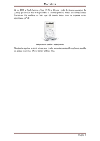 Macintosh

Já em 2001 a Apple lançou o Mac OS X (a décima versão do sistema operativo da
Apple) que até aos dias de hoje ainda é o sistema operativo padrão dos computadores
Macintosh. Foi também em 2001 que foi lançado outro ícone da empresa norte-
americana: o iPod.




                         Imagem 3-iPod aquando o seu lançamento

Na década seguinte a Apple viu as suas vendas aumentarem consideravelmente devido
ao grande sucesso do iPhone e mais tarde do iPad.




                                                                          Página 4
 
