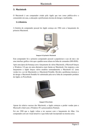 Macintosh

3. Macintosh

O Macintosh é um computador criado pela Apple que tem como público-alvo o
consumidor em casa, a educação e profissionais da área de design e multimédia.

   3.1.História

A história do computador pessoal da Apple começa em 1984 com o lançamento do
primeiro Macintosh.




                              Imagem 4-O primeiro Macintosh

Este computador foi o primeiro computador pessoal a popularizar o uso de rato e de
uma interface gráfica visto que o padrão nessa altura era linha de comandos (MS-DOS).
Após uma época de bonança com o lançamento de vários Macintosh, a Microsoft lançou
o Windows 3.0 que era uma alternativa mais barata ao Macintosh. Em resposta a este
lançamento a Apple lançou vários modelos nomeadamente o Macintosh LC (uma
versão low cost do Macintosh) e o Macintosh Portable. Devido a problemas técnicos e
de design o Macintosh Portable foi substituído pela nova linha de computador portáteis
da Apple, os Powerbook.




                                  Imagem 5-Powerbook

Apesar do relativo sucesso dos Macintosh, a Apple começou a perder vendas para a
Microsoft e Intel com o Windows 95 e processadores Pentium.
Foi em 1998 que a Apple voltou a ter sucesso com o lançamento do iMac. Um
computador com um visual atractivo e que tinha tudo incorporado na mesma caixa.




                                                                             Página 5
 