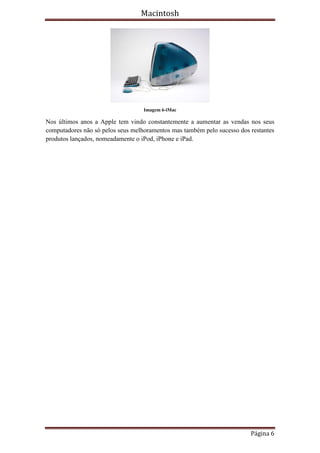 Macintosh




                                   Imagem 6-iMac

Nos últimos anos a Apple tem vindo constantemente a aumentar as vendas nos seus
computadores não só pelos seus melhoramentos mas também pelo sucesso dos restantes
produtos lançados, nomeadamente o iPod, iPhone e iPad.




                                                                         Página 6
 