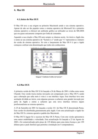 Macintosh

4. Mac OS


   4.1.Antes do Mac OS X

O Mac OS teve a sua origem no primeiro Macintosh sendo o seu sistema operativo.
Apesar de não ser tão popular como o sistema operativo da Microsoft foi o primeiro
sistema operativo a oferecer um ambiente gráfico ao utilizador ao invés do MS-DOS
que era quase unicamente composto por linha de comandos.
Aquando a sua criação o Mac OS nem sempre se chamou assim. Ao inicio a Apple deu
o nome ao seu sistema operativo de “System x.x” sendo que “x” representava o número
da versão do sistema operativo. Só com o lançamento do Mac OS 8 é que a Apple
começou a utilizar esta denominação que todos nós conhecemos.




                           Imagem 7-Ambiente Gráfico do System 7




   4.2.Mac OS X

A primeira versão do Mac OS X foi lançada a 24 de Março de 2001 e tinha como nome
Cheetah. Esta versão trazia muitas inovações em comparação com o Mac OS 9, sendo
que a alteração que salta mais à vista é a sua interface Aqua. Esta interface teve uma
aceitação dividida ao início, com algumas pessoas a acharem uma grande inovação por
parte da Apple e outras a acharem que esta nova interface retirava algum
profissionalismo ao sistema operativo.
A 25 de Setembro de 2001 foi lançada a versão 10.1 do Mac OS X denominada Puma.
Esta versão foi distribuída gratuitamente pela Apple. Com esta actualização a Apple fez
do Mac OS X o sistema operativo padrão dos Macintosh.
O Mac OS X Jaguar foi o sucessor do Mac OS X Puma. Com esta versão apresentava
uma maior estabilidade e velocidade. Esta actualização foi lançada a 23 de Agosto de
2002 e foi comercializado pelo preço de 129 dólares para uma única licença e por 199
dólares para o pack familiar (que permitia a instalação em 5 computadores).



                                                                              Página 7
 