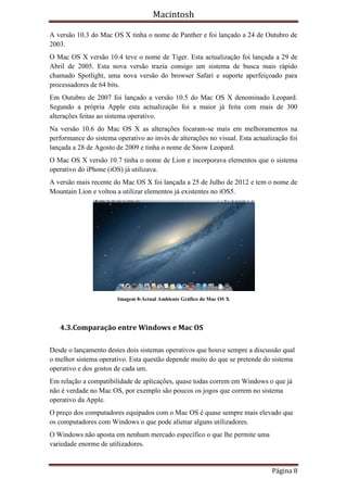Macintosh

A versão 10.3 do Mac OS X tinha o nome de Panther e foi lançado a 24 de Outubro de
2003.
O Mac OS X versão 10.4 teve o nome de Tiger. Esta actualização foi lançada a 29 de
Abril de 2005. Esta nova versão trazia consigo um sistema de busca mais rápido
chamado Spotlight, uma nova versão do browser Safari e suporte aperfeiçoado para
processadores de 64 bits.
Em Outubro de 2007 foi lançado a versão 10.5 do Mac OS X denominado Leopard.
Segundo a própria Apple esta actualização foi a maior já feita com mais de 300
alterações feitas ao sistema operativo.
Na versão 10.6 do Mac OS X as alterações focaram-se mais em melhoramentos na
performance do sistema operativo ao invés de alterações no visual. Esta actualização foi
lançada a 28 de Agosto de 2009 e tinha o nome de Snow Leopard.
O Mac OS X versão 10.7 tinha o nome de Lion e incorporava elementos que o sistema
operativo do iPhone (iOS) já utilizava.
A versão mais recente do Mac OS X foi lançada a 25 de Julho de 2012 e tem o nome de
Mountain Lion e voltou a utilizar elementos já existentes no iOS5.




                        Imagem 8-Actual Ambiente Gráfico do Mac OS X




   4.3.Comparação entre Windows e Mac OS

Desde o lançamento destes dois sistemas operativos que houve sempre a discussão qual
o melhor sistema operativo. Esta questão depende muito do que se pretende do sistema
operativo e dos gostos de cada um.
Em relação a compatibilidade de aplicações, quase todas correm em Windows o que já
não é verdade no Mac OS, por exemplo são poucos os jogos que correm no sistema
operativo da Apple.
O preço dos computadores equipados com o Mac OS é quase sempre mais elevado que
os computadores com Windows o que pode alienar alguns utilizadores.
O Windows não aposta em nenhum mercado específico o que lhe permite uma
variedade enorme de utilizadores.


                                                                              Página 8
 