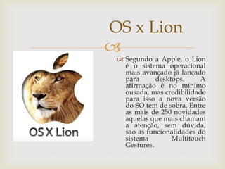 
OS x Lion
 Segundo a Apple, o Lion
é o sistema operacional
mais avançado já lançado
para desktops. A
afirmação é no mínimo
ousada, mas credibilidade
para isso a nova versão
do SO tem de sobra. Entre
as mais de 250 novidades
aquelas que mais chamam
a atenção, sem dúvida,
são as funcionalidades do
sistema Multitouch
Gestures.
 