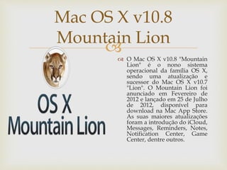 
Mac OS X v10.8
Mountain Lion
 O Mac OS X v10.8 "Mountain
Lion" é o nono sistema
operacional da família OS X,
sendo uma atualização e
sucessor do Mac OS X v10.7
"Lion". O Mountain Lion foi
anunciado em Fevereiro de
2012 e lançado em 25 de Julho
de 2012, disponível para
download na Mac App Store.
As suas maiores atualizações
foram a introdução do iCloud,
Messages, Reminders, Notes,
Notification Center, Game
Center, dentre outros.
 