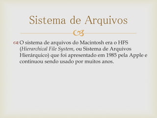 
Sistema de Arquivos
 O sistema de arquivos do Macintosh era o HFS
(Hierarchical File System, ou Sistema de Arquivos
Hierárquico) que foi apresentado em 1985 pela Apple e
continuou sendo usado por muitos anos.
 