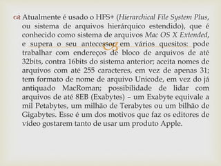 
 Atualmente é usado o HFS+ (Hierarchical File System Plus,
ou sistema de arquivos hierárquico estendido), que é
conhecido como sistema de arquivos Mac OS X Extended,
e supera o seu antecessor em vários quesitos: pode
trabalhar com endereços de bloco de arquivos de até
32bits, contra 16bits do sistema anterior; aceita nomes de
arquivos com até 255 caracteres, em vez de apenas 31;
tem formato de nome de arquivo Unicode, em vez do já
antiquado MacRoman; possibilidade de lidar com
arquivos de até 8EB (Exabytes) – um Exabyte equivale a
mil Petabytes, um milhão de Terabytes ou um bilhão de
Gigabytes. Esse é um dos motivos que faz os editores de
vídeo gostarem tanto de usar um produto Apple.
 