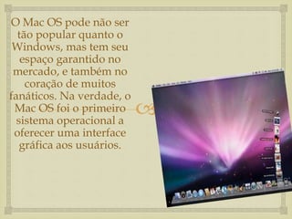 
O Mac OS pode não ser
tão popular quanto o
Windows, mas tem seu
espaço garantido no
mercado, e também no
coração de muitos
fanáticos. Na verdade, o
Mac OS foi o primeiro
sistema operacional a
oferecer uma interface
gráfica aos usuários.
 