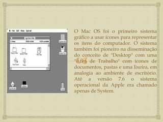
O Mac OS foi o primeiro sistema
gráfico a usar ícones para representar
os itens do computador. O sistema
também foi pioneiro na disseminação
do conceito de "Desktop" com uma
"Área de Trabalho" com ícones de
documentos, pastas e uma lixeira, em
analogia ao ambiente de escritório.
Até a versão 7.6 o sistema
operacional da Apple era chamado
apenas de System.
 