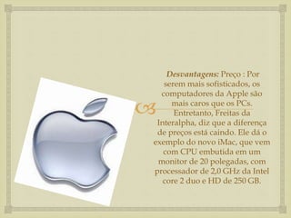 
Desvantagens: Preço : Por
serem mais sofisticados, os
computadores da Apple são
mais caros que os PCs.
Entretanto, Freitas da
Interalpha, diz que a diferença
de preços está caindo. Ele dá o
exemplo do novo iMac, que vem
com CPU embutida em um
monitor de 20 polegadas, com
processador de 2,0 GHz da Intel
core 2 duo e HD de 250 GB.
 