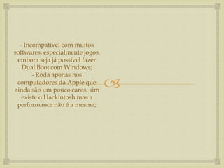 
- Incompatível com muitos
softwares, especialmente jogos,
embora seja já possível fazer
Dual Boot com Windows;
- Roda apenas nos
computadores da Apple que
ainda são um pouco caros, sim
existe o Hackintosh mas a
performance não é a mesma;
 