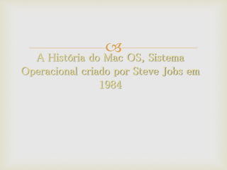 
A História do Mac OS, Sistema
Operacional criado por Steve Jobs em
1984
 