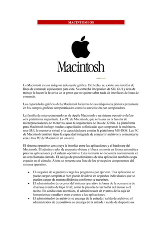 MACINTOSH OS




La Macintosh es una máquina netamente gráfica. De hecho, no existe una interfaz de
línea de comando equivalente para ésta. Su estrecha integración de SO, GUI y área de
trabajo la hacen la favorita de la gente que no quiere saber nada de interfaces de línea de
comando.

Las capacidades gráficas de la Macintosh hicieron de esa máquina la primera precursora
en los campos gráficos computarizados como la autoedición por computadora.

La familia de microcomputadoras de Apple Macintosh y su sistema operativo define
otra plataforma importante. Las PC de Macintosh, que se basan en la familia de
microprocesadores de Motorola, usan la arquitectura de Bus de 32 bits. La plataforma
para Macintosh incluye muchas capacidades sofisticadas que comprende la multitarea,
una GUI, la memoria virtual y la capacidad para emular la plataforma MS-DOS. Las PC
de Macintosh también tiene la capacidad integrada de compartir archivos y comunicarse
con o tras PC de Macintosh en una red.

El sistema operativo constituye la interfaz entre las aplicaciones y el hardware del
Macintosh. El administrador de memoria obtiene y libera memoria en forma automática
para las aplicaciones y el sistema operativo. Esta memoria se encuentra normalmente en
un área llamada cúmulo. El código de procedimientos de una aplicación también ocupa
espacio en el cúmulo. Ahora se presenta una lista de los principales componentes del
sistema operativo.

       El cargador de segmentos carga los programas por ejecutar. Una aplicación se
       puede cargar completa o bien puede dividirse en segundos individuales que se
       pueden cargar de manera dinámica conforme se necesiten.
       El administrador de eventos del sistema operativo informa de la ocurrencia de
       diversos eventos de bajo nivel, como la presión de un botón del mouse o el
       tecleo. En condiciones normales, el administrador de eventos de la caja de
       herramientas transfiere estos eventos a las aplicaciones.
       El administrador de archivos se encarga de la entrada / salida de archivos; el
       administrador de dispositivos se encarga de la entrada / salida de dispositivos.
 