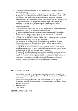 Con el manejador de impresoras las aplicaciones pueden imprimir datos en
     diversas impresoras
     Los manejadores de dispositivos son programas con los cuales los diversos tipos
     de dispositivos pueden presentar interfaces uniformes de entrada / salida a las
     aplicaciones. Tres manejadores de dispositivo están integrados al sistema
     operativo en ROM: el manejador de disco se encarga del acceso a la información
     en discos, el manejador de sonido controla los generadores de sonido, y el
     manejador en serie envía y recibe datos a través de los puertos seriales
     (estableciendo así la comunicación con dispositivos periféricos en serie como
     impresoras y módems).
     Con el administrador de AppleTalk las aplicaciones pueden transmitir y recibir
     información en una red de comunicaciones AppleTalk.
     El Administrador de retrazado vertical programa las actividades por realizar
     durante las interrupciones de retrazado vertical que ocurren 60 veces cada
     segundo cuando se refresca la pantalla de vídeo.
     El manejador de errores del sistema toma el control cuando ocurre un error fatal
     del sistema y exhibe un cuadro de error apropiado.
     Los programas de utilidad general del sistema operativo ofrecen diversas
     funciones útiles como la obtención de la fecha y la hora, la comparación de
     cadenas de caracteres y muchas más.
     El paquete de iniciación es llamado por el paquete de archivos estándar para
     iniciar y nombrar discos; se aplica con más frecuencia cuando el usuario inserta
     un disco al que no se le han asignado valores iniciales.
     El paquete de aritmética de punto flotante ofrece aritmética de doble precisión.
     El paquete de funciones trascendentales ofrece un generador de números
     aleatorios, así como funciones trigonométricas, logarítmicas, exponenciales y
     financieras. Los compiladores de Macintosh generan en forma automática
     llamadas a estos paquetes para realizar manipulaciones numéricas.




VENTAJAS DE UNA MAC.

     Cabe señalar, que tener en las manos productos de tecnología Apple, abre las
     puertas a un mundo de oportunidades ya que brinda un acceso a más de 500 mil
     aplicaciones
     No almacena virus y en TrackPad evita el Síndrome de Tunel Carpiano,
     enfermedad que se ha incrementado en los últimos años por el constante uso del
     Mouse convencional.
     Sistema estable
     No se cuelga

DESVENTAJAS DE UNA MAC
 