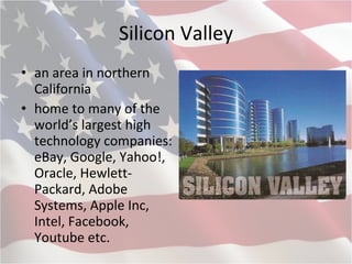 Silicon Valley an area in northern California home to many of the world’s largest high technology companies: eBay, Google, Yahoo!, Oracle, Hewlett-Packard, Adobe Systems, Apple Inc, Intel, Facebook, Youtube etc.   