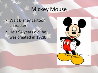Mickey Mouse Walt Disney cartoon character He’s 94 years old, he was created in 1928 . 