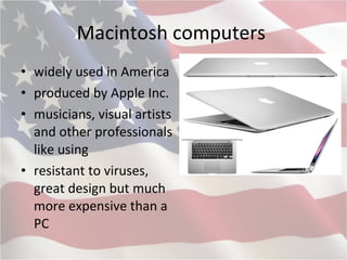 Macintosh computers  widely used in America produced by Apple Inc . musicians, visual artists and other professionals like using resistant to viruses, great design but much more expensive than a PC  