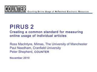 PIRUS 2
Creating a common standard for measuring
online usage of individual articles
Ross MacIntyre, Mimas, The University of Manchester
Paul Needham, Cranfield University
Peter Shepherd, COUNTER
November 2010
 