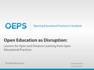 Opening Educational Practices in Scotland
Open Education as Disruption:
Lessons for Open and Distance Learning from Open
Educational Practices
Ronald Macintyre @roughbounds
@oepsscotland
 
