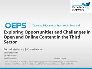 Opening Educational Practices in Scotland
Exploring Opportunities and Challenges in
Open and Online Content in the Third
Sector
Ronald Macintyre & Claire Hewitt
@roughbounds
@ParkinsonsUK
@OEPScotland #ilovecharity
Cite as: Macintyre R., Hewitt C. (2017) “Exploring Opportunities and Challenges in Open and Online
Content in the Third Sector”, The Gathering, 23rd
/24th
of February, Glasgow, CC BY NC SA 4.0
 