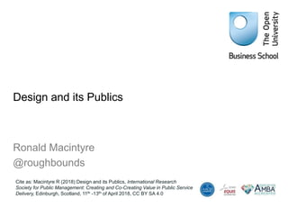 Design and its Publics
Ronald Macintyre
@roughbounds
Cite as: Macintyre R (2018) Design and its Publics, International Research
Society for Public Management: Creating and Co-Creating Value in Public Service
Delivery, Edinburgh, Scotland, 11th -13th of April 2018, CC BY SA 4.0
 