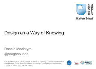 Design as a Way of Knowing
Ronald Macintyre
@roughbounds
Cite as: Macintyre R. (2018) Design as a Way of Knowing, Qualitative Research in
Management: Praxis and Performance in Research, Albuquerque, New Mexico,
27th-29th of March 2018, CC BY SA 4.0
 