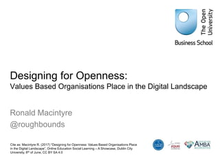 Designing for Openness:
Values Based Organisations Place in the Digital Landscape
Ronald Macintyre
@roughbounds
Cite as: Macintyre R. (2017) “Designing for Openness: Values Based Organisations Place
in the Digital Landscape”, Online Education Social Learning – A Showcase, Dublin City
University, 8th of June, CC BY SA 4.0
 