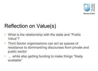 Reflection on Value(s)
• What is the relationship with the state and “Public
Value”?
• Third Sector organisations can act as spaces of
resistance to dominant/ing discourses from private and
public sector
• .. .while also getting funding to make things “freely
available”
 