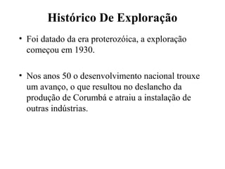 Histórico De Exploração
• Foi datado da era proterozóica, a exploração
começou em 1930.
• Nos anos 50 o desenvolvimento nacional trouxe
um avanço, o que resultou no deslancho da
produção de Corumbá e atraiu a instalação de
outras indústrias.
 