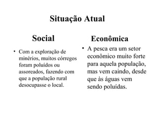 Situação Atual
Social
• Com a exploração de
minérios, muitos córregos
foram poluídos ou
assoreados, fazendo com
que a população rural
desocupasse o local.
Econômica
• A pesca era um setor
econômico muito forte
para aquela população,
mas vem caindo, desde
que às águas vem
sendo poluídas.
 