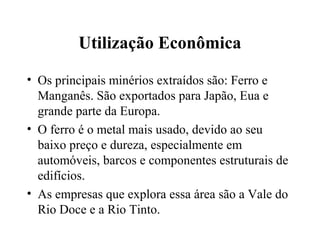 Utilização Econômica
• Os principais minérios extraídos são: Ferro e
Manganês. São exportados para Japão, Eua e
grande parte da Europa.
• O ferro é o metal mais usado, devido ao seu
baixo preço e dureza, especialmente em
automóveis, barcos e componentes estruturais de
edifícios.
• As empresas que explora essa área são a Vale do
Rio Doce e a Rio Tinto.
 