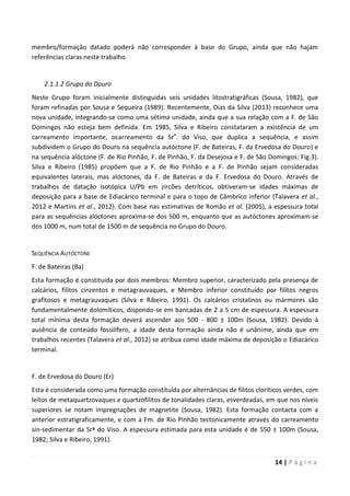 14 | P á g i n a
membro/formação datado poderá não corresponder à base do Grupo, ainda que não hajam
referências claras neste trabalho.
2.1.1.2 Grupo do Douro
Neste Grupo foram inicialmente distinguidas seis unidades litostratigráficas (Sousa, 1982), que
foram refinadas por Sousa e Sequeira (1989). Recentemente, Dias da Silva (2013) reconhece uma
nova unidade, integrando-se como uma sétima unidade, ainda que a sua relação com a F. de São
Domingos não esteja bem definida. Em 1985, Silva e Ribeiro constataram a existência de um
carreamento importante, ocarreamento da Sra
. do Viso, que duplica a sequência, e assim
subdividem o Grupo do Douro na sequência autóctone (F. de Bateiras, F. da Ervedosa do Douro) e
na sequência alóctone (F. de Rio Pinhão, F. de Pinhão, F. da Desejosa e F. de São Domingos; Fig.3).
Silva e Ribeiro (1985) propõem que a F. de Rio Pinhão e a F. de Pinhão sejam consideradas
equivalentes laterais, mas alóctones, da F. de Bateiras e da F. Ervedosa do Douro. Através de
trabalhos de datação isotópica U/Pb em zircões detríticos, obtiveram-se idades máximas de
deposição para a base de Ediacárico terminal e para o topo de Câmbrico inferior (Talavera et al.,
2012 e Martins et al., 2012). Com base nas estimativas de Romão et al. (2005), a espessura total
para as sequências alóctones aproxima-se dos 500 m, enquanto que as autóctones aproximam-se
dos 1000 m, num total de 1500 m de sequência no Grupo do Douro.
SEQUÊNCIA AUTÓCTONE
F. de Bateiras (Ba)
Esta formação é constituída por dois membros: Membro superior, caracterizado pela presença de
calcários, filitos cinzentos e metagrauvaques, e Membro inferior constituído por filitos negros
grafitosos e metagrauvaques (Silva e Ribeiro, 1991). Os calcários cristalinos ou mármores são
fundamentalmente dolomíticos, dispondo-se em bancadas de 2 a 5 cm de espessura. A espessura
total mínima desta formação deverá ascender aos 500 - 800 ± 100m (Sousa, 1982). Devido à
ausência de conteúdo fossilífero, a idade desta formação ainda não é unânime, ainda que em
trabalhos recentes (Talavera et al., 2012) se atribua como idade máxima de deposição o Ediacárico
terminal.
F. de Ervedosa do Douro (Er)
Esta é considerada como uma formação constituída por alternâncias de filitos cloríticos verdes, com
leitos de metaquartzovaques e quartzofilitos de tonalidades claras, esverdeadas, em que nos níveis
superiores se notam impregnações de magnetite (Sousa, 1982). Esta formação contacta com a
anterior estratigraficamente, e com a Fm. de Rio Pinhão tectonicamente através do carreamento
sin-sedimentar da Srª do Viso. A espessura estimada para esta unidade é de 550 ± 100m (Sousa,
1982; Silva e Ribeiro, 1991).
 