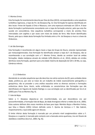 17 | P á g i n a
F. Montes Ermos
Esta formação foi recentemente descrita por Dias da Silva (2013), correspondendo a uma sequência
turbidítica regressiva, a topo da Fm. da Desejosa (Fig. 3). Esta formação foi apenas identificada em
dois locais: Freixo de Espada à Cinta e Mazouco, com uma espessura estimada em 150 m. A base
desta formação é perfeitamente concordante com o topo da formação anterior, pelo que esta lhe
sucede em concordância. Esta sequência turbidítica corresponde a níveis de arenitos finos
intercalados com argilitos e por vezes com níveis de óxidos de ferro. Não foram identificados
fósseis, pelo que a idade desta formação fica limitada entre a Fm. da Desejosa a muro e a base do
Ordovícico.
F. de São Domingos
Esta formação é reconhecida em alguns locais a topo do Grupo do Douro, estando representado
por metaconglomerados. Esta formação foi identificada sempre a topo da F. da Desejosa, não se
reconhecendo a sua correlação com a F. Montes Ermos, devido ao carácter local de ambas
formações. Idades isotópicas através do método U/Pb (Martins et al., 2012), obtidas em zircões
detríticos nesta formação, apontam para uma idade máxima de deposição de 524 ± 20 Ma, ou seja,
Câmbrico inferior.
2.1.2 Ordovícico
Atendendo às variadas sequências que são descritas nos vários sectores da ZCI, para unidades desta
idade, preferiu-se, por este se tratar de um trabalho de índole essencialmente petrográfica e
geoquímica, não se proceder a uma análise exaustiva entre os diversos sectores e formações
ordovícicas desta Zona. Assim, serão enfatizadas as características das formações que são
identificáveis em Figueira de Castelo Rodrigo e a sua correlação com as identificadas por Sá et al.
(2005) para Trás-os-Montes (Fig. 4).
F. Vale de Bojas
Sobre a F. Desejosa deposita-se em inconformidade, ora por discordância ora por
paraconformidade, a Formação Vale de Bojas, de idade Arenigiano inferior a médio (Sá et al., 2005).
Estes autores definem dois novos membros da base para topo: Membro Bojas e Membro Freitas,
que Silva e Ribeiro (1991) tinham definido como F. Quinta da Ventosa e F. São Gabriel,
respectivamente, e que estão agora em desuso.
O limite inferior desta formação é marcado por um primeiro nível conglomerático sobre a F.
Desejosa e o superior é marcado pelo contacto com a bancada areno-quartzosa, rica em fósseis de
obolídeos e skolithos (Sá et al., 2005; Fig. 4)).
 