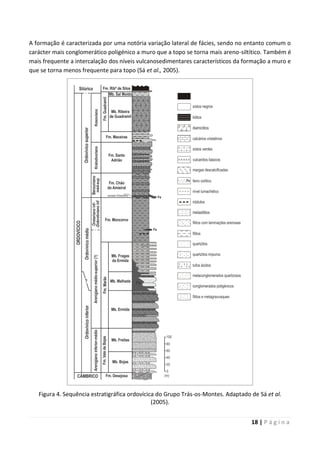 18 | P á g i n a
A formação é caracterizada por uma notória variação lateral de fácies, sendo no entanto comum o
carácter mais conglomerático poligénico a muro que a topo se torna mais areno-siltítico. Também é
mais frequente a intercalação dos níveis vulcanosedimentares característicos da formação a muro e
que se torna menos frequente para topo (Sá et al., 2005).
Figura 4. Sequência estratigráfica ordovícica do Grupo Trás-os-Montes. Adaptado de Sá et al.
(2005).
 