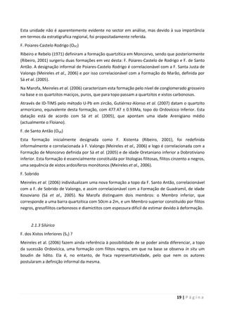 19 | P á g i n a
Esta unidade não é aparentemente evidente no sector em análise, mas devido à sua importância
em termos da estratigrafica regional, foi propositadamente referida.
F. Poiares-Castelo Rodrigo (OPC)
Ribeiro e Rebelo (1971) definiram a formação quartzítica em Moncorvo, sendo que posteriormente
(Ribeiro, 2001) surgeriu duas formações em vez desta: F. Poiares-Castelo de Rodrigo e F. de Santo
Antão. A designação informal de Poiares-Castelo Rodrigo é correlacionável com a F. Santa Justa de
Valongo (Meireles et al., 2006) e por isso correlacionável com a Formação do Marão, definida por
Sá et al. (2005).
Na Marofa, Meireles et al. (2006) caracterizam esta formação pelo nível de conglomerado grosseiro
na base e os quartzitos maciços, puros, que para topo passam a quartzitos e xistos carbonosos.
Através de ID-TIMS pelo método U-Pb em zircão, Gutiérrez-Alonso et al. (2007) datam o quartzito
armoricano, equivalente desta formação, com 477.47 ± 0.93Ma, topo do Ordovícico Inferior. Esta
datação está de acordo com Sá et al. (2005), que apontam uma idade Arenigiano médio
(actualmente o Floiano).
F. de Santo Antão (OSA)
Esta formação inicialmente designada como F. Xistenta (Ribeiro, 2001), foi redefinida
informalmente e correlacionada à F. Valongo (Meireles et al., 2006) e logo é correlacionada com a
Formação de Moncorvo definida por Sá et al. (2005) e de idade Oretaniano inferior a Dobrotiviano
inferior. Esta formação é essencialmente constituída por litologias filitosas, filitos cinzento a negros,
uma sequência de xistos ardosíferos monótonos (Meireles et al., 2006).
F. Sobrido
Meireles et al. (2006) individualizam uma nova formação a topo da F. Santo Antão, correlacionável
com a F. de Sobrido de Valongo, e assim correlacionável com a Formação de Guadramil, de idade
Kosoviano (Sá et al., 2005). Na Marofa distinguem dois membros: o Membro inferior, que
corresponde a uma barra quartzítica com 50cm a 2m, e um Membro superior constituido por filitos
negros, gresofilitos carbonosos e diamictitos com espessura dificil de estimar devido à deformação.
2.1.3 Silúrico
F. dos Xistos Inferiores (S1) ?
Meireles et al. (2006) fazem ainda referência à possibilidade de se poder ainda diferenciar, a topo
da sucessão Ordovícica, uma formação com filitos negros, em que na base se observa in situ um
boudin de lidito. Ela é, no entanto, de fraca representatividade, pelo que nem os autores
postularam a definição informal da mesma.
 