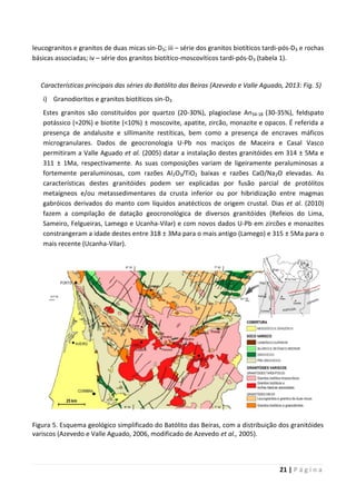 21 | P á g i n a
leucogranitos e granitos de duas micas sin-D3; iii – série dos granitos biotíticos tardi-pós-D3 e rochas
básicas associadas; iv – série dos granitos biotítico-moscovíticos tardi-pós-D3 (tabela 1).
Características principais das séries do Batólito das Beiras (Azevedo e Valle Aguado, 2013: Fig. 5)
i) Granodioritos e granitos biotíticos sin-D3
Estes granitos são constituídos por quartzo (20-30%), plagioclase An34-18 (30-35%), feldspato
potássico (≈20%) e biotite (<10%) ± moscovite, apatite, zircão, monazite e opacos. É referida a
presença de andalusite e sillimanite restíticas, bem como a presença de encraves máficos
microgranulares. Dados de geocronologia U-Pb nos maciços de Maceira e Casal Vasco
permitiram a Valle Aguado et al. (2005) datar a instalação destes granitóides em 314 ± 5Ma e
311 ± 1Ma, respectivamente. As suas composições variam de ligeiramente peraluminosas a
fortemente peraluminosas, com razões Al2O3/TiO2 baixas e razões CaO/Na2O elevadas. As
características destes granitóides podem ser explicadas por fusão parcial de protólitos
metaígneos e/ou metassedimentares da crusta inferior ou por hibridização entre magmas
gabróicos derivados do manto com líquidos anatécticos de origem crustal. Dias et al. (2010)
fazem a compilação de datação geocronológica de diversos granitóides (Refeios do Lima,
Sameiro, Felgueiras, Lamego e Ucanha-Vilar) e com novos dados U-Pb em zircões e monazites
constrangeram a idade destes entre 318 ± 3Ma para o mais antigo (Lamego) e 315 ± 5Ma para o
mais recente (Ucanha-Vilar).
Figura 5. Esquema geológico simplificado do Batólito das Beiras, com a distribuição dos granitóides
variscos (Azevedo e Valle Aguado, 2006, modificado de Azevedo et al., 2005).
 