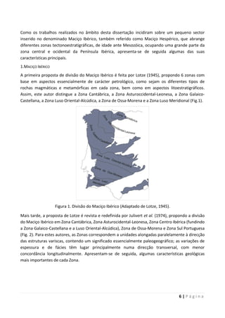 6 | P á g i n a
Como os trabalhos realizados no âmbito desta dissertação incidiram sobre um pequeno sector
inserido no denominado Maciço Ibérico, também referido como Maciço Hespérico, que abrange
diferentes zonas tectonoestratigráficas, de idade ante Mesozóica, ocupando uma grande parte da
zona central e ocidental da Península Ibérica, apresenta-se de seguida algumas das suas
características principais.
1.MACIÇO IBÉRICO
A primeira proposta de divisão do Maciço Ibérico é feita por Lotze (1945), propondo 6 zonas com
base em aspectos essencialmente de carácter petrológico, como sejam os diferentes tipos de
rochas magmáticas e metamórficas em cada zona, bem como em aspectos litoestratigráficos.
Assim, este autor distingue a Zona Cantábrica, a Zona Asturoccidental-Leonesa, a Zona Galaico-
Castellana, a Zona Luso Oriental-Alcúdica, a Zona de Ossa-Morena e a Zona Luso Meridional (Fig.1).
Figura 1. Divisão do Maciço Ibérico (Adaptado de Lotze, 1945).
Mais tarde, a proposta de Lotze é revista e redefinida por Julivert et al. (1974), propondo a divisão
do Maciço Ibérico em Zona Cantábrica, Zona Asturocidental-Leonesa, Zona Centro Ibérica (fundindo
a Zona Galaico-Castellana e a Luso Oriental-Alcúdica), Zona de Ossa-Morena e Zona Sul Portuguesa
(Fig. 2). Para estes autores, as Zonas correspondem a unidades alongadas paralelamente à direcção
das estruturas variscas, contendo um significado essencialmente paleogeográfico; as variações de
espessura e de fácies têm lugar principalmente numa direcção transversal, com menor
concordância longitudinalmente. Apresentam-se de seguida, algumas características geológicas
mais importantes de cada Zona.
 