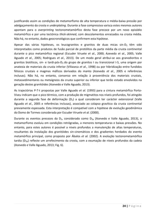 24 | P á g i n a
justificando assim as condições de metamorfismo de alta temperatura e média-baixa pressão por
adelgaçamento da crosta e underplating. Durante a fase compressiva varisca estes mesmos autores
apontam para o overprinting tectonometamórfico desta fase precoce por um novo episódio
metamórfico e por uma tectónica thick-skinned, com descolamentos enraizados na crosta média.
Não há, no entanto, dados geocronológicos que confirmem esta hipótese.
Apesar das várias hipóteses, os leucogranitos e granitos de duas micas sin-D3 têm sido
interpretados como produtos de fusão parcial de protólitos da parte média da crusta continental
durante o pico metamórfico regional (Escuder Viruete et al., 2000; Azevedo et al., 2005; Valle
Aguado et al., 2005; Rodrigues et al., 2013). De um modo geral atribui-se aos granodioritos e
granitos biotíticos, sin- e tardi-pós-D3 do grupo de granitos I ou transicional I-S, uma origem por
anatexia de materiais da crusta inferior (Villaseca et al., 1998) ou por hibridização entre fundidos
félsicos crustais e magmas máficos derivados do manto (Azevedo et al., 2005 e referências
inclusas). Não há, no entanto, consenso em relação à proveniência dos materiais crustais,
metassedimentares ou metaígneos da crusta superior ou inferior que terão estado envolvidos na
geração destes granitóides (Azevedo e Valle Aguado, 2013).
As trajectórias P-T-t propostas por Valle Aguado et al. (1993) para a cintura metamórfica Porto-
Viseu indicam que o pico térmico, com a produção de migmatitos nos níveis profundos, foi atingido
durante a segunda fase de deformação (D2) a qual consideram ter carácter extensional (Valle
Aguado et al., 2005 e referências inclusas), associado ao colapso gravítico da crusta continental
previamente espessada. Esta interpretação é compatível com a hipótese de evolução geodinâmica
do Domo de Tormes considerada por Escuder Viruete et al. (2000).
Durante os eventos precoces da D3, considerado como D3a (Azevedo e Valle Aguado, 2013), o
metamorfismo evoluiu em condições retrógradas, a menores temperaturas e baixas pressões. No
entanto, para estes autores é possível a níveis profundos a manutenção de altas temperaturas,
resultantes da instalação dos granitóides sin-cinemáticos e dos gradientes herdados do evento
metamórfico principal, como proposto por Ábalos et al. (2002). A evolução tectonometamórfica
tardia (D3b) reflecte um arrefecimento da crosta, com a exumação de níveis profundos da cadeia
(Azevedo e Valle Aguado, 2013; Fig. 6).
 