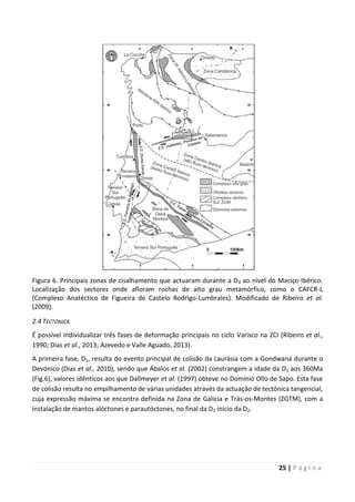 25 | P á g i n a
Figura 6. Principais zonas de cisalhamento que actuaram durante a D3 ao nível do Maciço Ibérico.
Localização dos sectores onde afloram rochas de alto grau metamórfico, como o CAFCR-L
(Complexo Anatéctico de Figueira de Castelo Rodrigo-Lumbrales). Modificado de Ribeiro et al.
(2009).
2.4 TECTÓNICA
É possível individualizar três fases de deformação principais no ciclo Varisco na ZCI (Ribeiro et al.,
1990; Dias et al., 2013; Azevedo e Valle Aguado, 2013).
A primeira fase, D1, resulta do evento principal de colisão da Laurásia com a Gondwana durante o
Devónico (Dias et al., 2010), sendo que Ábalos et al. (2002) constrangem a idade da D1 aos 360Ma
(Fig.6), valores idênticos aos que Dallmeyer et al. (1997) obteve no Domínio Ollo de Sapo. Esta fase
de colisão resulta no empilhamento de várias unidades através da actuação de tectónica tangencial,
cuja expressão máxima se encontra definida na Zona de Galicia e Trás-os-Montes (ZGTM), com a
instalação de mantos alóctones e parautóctones, no final da D1 início da D2.
 