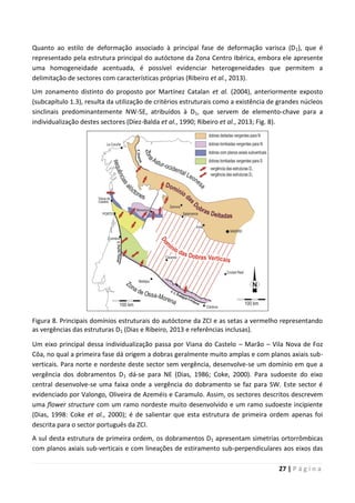 27 | P á g i n a
Quanto ao estilo de deformação associado à principal fase de deformação varisca (D1), que é
representado pela estrutura principal do autóctone da Zona Centro Ibérica, embora ele apresente
uma homogeneidade acentuada, é possível evidenciar heterogeneidades que permitem a
delimitação de sectores com características próprias (Ribeiro et al., 2013).
Um zonamento distinto do proposto por Martínez Catalan et al. (2004), anteriormente exposto
(subcapítulo 1.3), resulta da utilização de critérios estruturais como a existência de grandes núcleos
sinclinais predominantemente NW-SE, atribuídos à D1, que servem de elemento-chave para a
individualização destes sectores (Díez-Balda et al., 1990; Ribeiro et al., 2013; Fig. 8).
Figura 8. Principais domínios estruturais do autóctone da ZCI e as setas a vermelho representando
as vergências das estruturas D1 (Dias e Ribeiro, 2013 e referências inclusas).
Um eixo principal dessa individualização passa por Viana do Castelo – Marão – Vila Nova de Foz
Côa, no qual a primeira fase dá origem a dobras geralmente muito amplas e com planos axiais sub-
verticais. Para norte e nordeste deste sector sem vergência, desenvolve-se um domínio em que a
vergência dos dobramentos D1 dá-se para NE (Dias, 1986; Coke, 2000). Para sudoeste do eixo
central desenvolve-se uma faixa onde a vergência do dobramento se faz para SW. Este sector é
evidenciado por Valongo, Oliveira de Azeméis e Caramulo. Assim, os sectores descritos descrevem
uma flower structure com um ramo nordeste muito desenvolvido e um ramo sudoeste incipiente
(Dias, 1998: Coke et al., 2000); é de salientar que esta estrutura de primeira ordem apenas foi
descrita para o sector português da ZCI.
A sul desta estrutura de primeira ordem, os dobramentos D1 apresentam simetrias ortorrômbicas
com planos axiais sub-verticais e com lineações de estiramento sub-perpendiculares aos eixos das
 