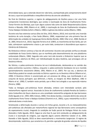30 | P á g i n a
dimensãoda bacia, que a extensão deverá ter sido lenta, acompanhada pelo comportamento dúctil
do soco, o que terá possibilitado o reequilíbrio térmico da zona de subsidência.
No final do Câmbrico superior, o regime de adelgaçamento da litosfera passa a ter uma forte
componente transtensiva dextrógira, que conduz à reactivação da Zona de Cisalhamento Porto-
Tomar-Ferreira do Alentejo, que é por alguns autores tida como de idade Neoproterozóica (Gama
Pereira e Macedo, 1983; Ribeiro et al., 2009), à reactivação da Zona de Cisalhamento intraplaca
Tomar-Badajoz-Córdoba (Lefort e Ribeiro, 1980) e à génese das dobras sardas (Ribeiro, 1984).
Durante esta fase extensiva varisca (Dias da Silva, 2013; Ribeiro, 2013), terá ocorrido uma inversão
tectónica de curta duração, a fase Sarda (Ribeiro, 1984), responsável por uma primeira fase de
deformação das unidades do Supergrupo Dúrico-Beirão (Romão, 2000; Villar et al., 2000; Romão et
al., 2005; Amaral et al., 2013). Segundo Ferreira et al. (1987), os movimentos da fase Sarda, por um
lado, colmataram rapidamente a bacia e, por outro lado, conduziram à discordância que separa o
Câmbrico do Ordovícico.
No Ordovícico inferior continua a fase de rift continental. Durante este período verifica-se elevada
estabilidade do Fosso Centro Ibérico, que se manifesta pelo desenvolvimento de uma plataforma
carbonatada (Ribeiro, 1984). Segundo este autor terá sido durante o Ordovícico Superior que se
terá iniciado a abertura do Rheic, por individualização da placa Avalónia, que prosseguiu até ao
Devónico Inferior.
No Silúrico, o paleo-continente Armorica ter-se-á individualizado, deslocando-se no sentido dos
paleo-continentes Laurentia e Báltica, enquanto o paleo-continente Gondwana ter-se-á mantido
aproximadamente estacionário (Matte, 1991; Ribeiro et al., 2007). Por sua vez, a abertura do
PaleoTethys poderá ter estado concluída no Silúrico superior ou no Devónico Inferior (Ribeiro et al.,
1990). O Devónico Inferior é caracterizado por um processo de rifting, cuja manifestação é um
conjunto de bacias pull-apart, que definiram, a Norte, as margens do Rheic (Badham, 1982 in
Ribeiro et al., 1990). É, também neste período, que o Rheic terá atingido a sua expressão máxima
(Pereira, 1988).
Todas as litologias pré-carbónicas foram afectadas, embora com intensidade variável, pelo
metamorfismo regional varisco. Associado às Zonas de cisalhamento Juzbado-Penalva do Castelo e
Sulco Carbonífero do Douro observa-se uma zonalidade metamórfica prógrada do tipo barroviano
(Valle Aguado et al., 1993; 2005; Esteves, 2006). Fora destas bandas, e excepto dentro das zonas de
cisalhamento Porto-Tomar e Badajoz-Córdova (Chaminé et al., 2003), o grau metamórfico na ZCI é
sobretudo baixo a muito baixo.
Sintetizando a deformação durante o varisco em linhas gerais, durante a D1 os metassedimentos
pré-carbónicos são afectados por metamorfismo regional do tipo Barroviano como consequência
do espessamento crustal, chegando às condições de fusão parcial de litologias férteis da crusta
(Azevedo e Valle Aguado, 2013). Segue-se uma fase D2 que terá conduzido ao adelgaçamento da
crusta e à exumação do orógeno, que segundo alguns autores (Martínez Catalan et al., 2004;
Azevedo e Valle Aguado, 2013) se deve essencialmente a movimentos tangenciais. O regime de
descompressão, isotérmico, que caracteriza a D2 permite a geração de grandes volumes de líquidos
 