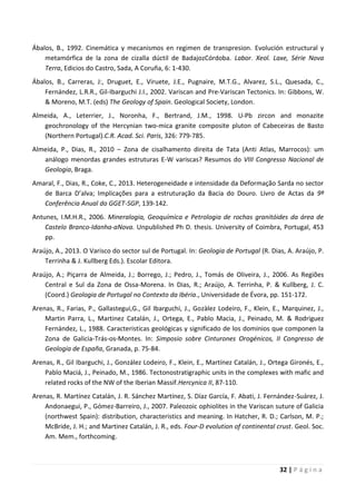 32 | P á g i n a
Ábalos, B., 1992. Cinemática y mecanismos en regimen de transpresion. Evolución estructural y
metamórfica de la zona de cizalla dúctil de BadajozCórdoba. Labor. Xeol. Laxe, Série Nova
Terra, Edicios do Castro, Sada, A Coruña, 6: 1-430.
Ábalos, B., Carreras, J:, Druguet, E., Viruete, J.E., Pugnaire, M.T.G., Alvarez, S.L., Quesada, C.,
Fernández, L.R.R., Gil-Ibarguchi J.I., 2002. Variscan and Pre-Variscan Tectonics. In: Gibbons, W.
& Moreno, M.T. (eds) The Geology of Spain. Geological Society, London.
Almeida, A., Leterrier, J., Noronha, F., Bertrand, J.M., 1998. U-Pb zircon and monazite
geochronology of the Hercynian two-mica granite composite pluton of Cabeceiras de Basto
(Northern Portugal).C.R. Acad. Sci. Paris, 326: 779-785.
Almeida, P., Dias, R., 2010 – Zona de cisalhamento direita de Tata (Anti Atlas, Marrocos): um
análogo menordas grandes estruturas E-W variscas? Resumos do VIII Congresso Nacional de
Geologia, Braga.
Amaral, F., Dias, R., Coke, C., 2013. Heterogeneidade e intensidade da Deformação Sarda no sector
de Barca D’alva; Implicações para a estruturação da Bacia do Douro. Livro de Actas da 9ª
Conferência Anual do GGET-SGP, 139-142.
Antunes, I.M.H.R., 2006. Mineralogia, Geoquímica e Petrologia de rochas granitóides da área de
Castelo Branco-Idanha-aNova. Unpublished Ph D. thesis. University of Coimbra, Portugal, 453
pp.
Araújo, A., 2013. O Varisco do sector sul de Portugal. In: Geologia de Portugal (R. Dias, A. Araújo, P.
Terrinha & J. Kullberg Eds.). Escolar Editora.
Araújo, A.; Piçarra de Almeida, J.; Borrego, J.; Pedro, J., Tomás de Oliveira, J., 2006. As Regiões
Central e Sul da Zona de Ossa-Morena. In Dias, R.; Araújo, A. Terrinha, P. & Kullberg, J. C.
(Coord.) Geologia de Portugal no Contexto da Ibéria., Universidade de Évora, pp. 151-172.
Arenas, R., Farias, P., Gallastegui,G., Gil Ibarguchi, J., Gozàlez Lodeiro, F., Klein, E., Marquinez, J.,
Martin Parra, L., Martinez Catalán, J., Ortega, E., Pablo Macia, J., Peinado, M. & Rodriguez
Fernández, L., 1988. Caracteristicas geológicas y significado de los dominios que componen la
Zona de Galicia-Trás-os-Montes. In: Simposio sobre Cinturones Orogénicos, II Congresso de
Geologia de España, Granada, p. 75-84.
Arenas, R., Gil Ibarguchi, J., González Lodeiro, F., Klein, E., Martínez Catalán, J., Ortega Gironés, E.,
Pablo Maciá, J., Peinado, M., 1986. Tectonostratigraphic units in the complexes with mafic and
related rocks of the NW of the Iberian Massif.Hercynica II, 87-110.
Arenas, R. Martínez Catalán, J. R. Sánchez Martínez, S. Díaz García, F. Abati, J. Fernández-Suárez, J.
Andonaegui, P., Gómez-Barreiro, J., 2007. Paleozoic ophiolites in the Variscan suture of Galicia
(northwest Spain): distribution, characteristics and meaning. In Hatcher, R. D.; Carlson, M. P.;
McBride, J. H.; and Martinez Catalán, J. R., eds. Four-D evolution of continental crust. Geol. Soc.
Am. Mem., forthcoming.
 