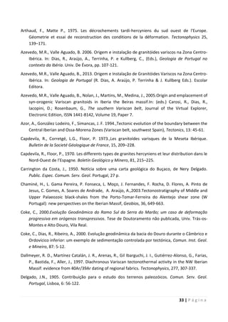 33 | P á g i n a
Arthaud, F., Matte P., 1975. Les décrochements tardi-hercyniens du sud ouest de l'Europe.
Géometrie et essai de reconstruction des conditions de la déformation. Tectonophysics 25,
139–171.
Azevedo, M.R., Valle Aguado, B. 2006. Origem e instalação de granitóides variscos na Zona Centro-
Ibérica. In: Dias, R., Araújo, A., Terrinha, P. e Kullberg, C., (Eds.), Geologia de Portugal no
contexto da Ibéria. Univ. De Évora, pp. 107-121.
Azevedo, M.R., Valle Aguado, B., 2013. Origem e Instalação de Granitóides Variscos na Zona Centro-
Ibérica. In: Geologia de Portugal (R. Dias, A. Araújo, P. Terrinha & J. Kullberg Eds.). Escolar
Editora.
Azevedo, M.R., Valle Aguado, B., Nolan, J., Martins, M., Medina, J., 2005.Origin and emplacement of
syn-orogenic Variscan granitoids in Iberia the Beiras massif.In: (eds.) Carosi, R., Dias, R.,
Iacopini, D.; Rosenbaum, G., The southern Variscan belt, Journal of the Virtual Explorer,
Electronic Edition, ISSN 1441-8142, Volume 19, Paper 7.
Azor, A., González Lodeiro, F., Simancas, J. F. 1994.,Tectonic evolution of the boundary between the
Central Iberian and Ossa-Morena Zones (Variscan belt, southwest Spain), Tectonics, 13: 45-61.
Capdevila, R., Corretgé, L.G., Floor, P. 1973.,Les granitoïdes varisques de la Meseta Ibérique.
Bulletin de la Societé Géologique de France, 15, 209–228.
Capdevila, R., Floor, P., 1970. Les differents types de granites hercyniens et leur distribution dans le
Nord-Ouest de l’Espagne. Boletín Geológico y Minero, 81, 215–225.
Carrington da Costa, J., 1950. Notícia sobre uma carta geológica do Buçaco, de Nery Delgado.
Public. Espec. Comum. Serv. Geol. Portugal, 27 p.
Chaminé, H., L. Gama Pereira, P. Fonseca, L. Moço, J. Fernandes, F. Rocha, D. Flores, A. Pinto de
Jesus, C. Gomes, A. Soares de Andrade, A. Araújo, A.,2003.Tectonostratigraphy of Middle and
Upper Palaeozoic black-shales from the Porto-Tomar-Ferreira do Alentejo shear zone (W
Portugal): new perspectives on the Iberian Massif, Geobios, 36, 649-663.
Coke, C., 2000.Evolução Geodinâmica do Ramo Sul da Serra do Marão; um caso de deformação
progressiva em orógenos transpressivos. Tese de Doutoramento não publicada, Univ. Trás-os-
Montes e Alto Douro, Vila Real.
Coke, C., Dias, R., Ribeiro, A., 2000. Evolução geodinâmica da bacia do Douro durante o Câmbrico e
Ordovícico inferior: um exemplo de sedimentação controlada por tectónica, Comun. Inst. Geol.
e Mineiro, 87: 5-12.
Dallmeyer, R. D., Martínez Catalán, J. R., Arenas, R., Gil Ibarguchi, J. I., Gutiérrez-Alonso, G., Farias,
P., Bastida, F., Aller, J., 1997. Diachronous Variscan tectonothermal activity in the NW Iberian
Massif: evidence from 40Ar/39Ar dating of regional fabrics. Tectonophysics, 277, 307-337.
Delgado, J.N., 1905. Contribuição para o estudo dos terrenos paleozóicos. Comun. Serv. Geol.
Portugal, Lisboa, 6: 56-122.
 