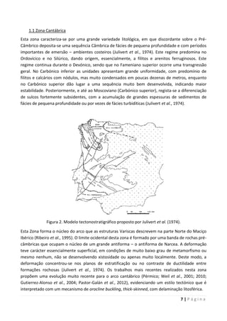 7 | P á g i n a
1.1 Zona Cantábrica
Esta zona caracteriza-se por uma grande variedade litológica, em que discordante sobre o Pré-
Câmbrico deposita-se uma sequência Câmbrica de fácies de pequena profundidade e com períodos
importantes de emersão – ambientes costeiros (Julivert et al., 1974). Este regime predomina no
Ordovícico e no Silúrico, dando origem, essencialmente, a filitos e arenitos ferruginosos. Este
regime continua durante o Devónico, sendo que no Fameniano superior ocorre uma transgressão
geral. No Carbónico inferior as unidades apresentam grande uniformidade, com predomínio de
filitos e calcários com nódulos, mas muito condensados em poucas dezenas de metros, enquanto
no Carbónico superior dão lugar a uma sequência muito bem desenvolvida, indicando maior
estabilidade. Posteriormente, e até ao Moscoviano (Carbónico superior), regista-se a diferenciação
de sulcos fortemente subsidentes, com a acumulação de grandes espessuras de sedimentos de
fácies de pequena profundidade ou por vezes de fácies turbidíticas (Julivert et al., 1974).
Figura 2. Modelo tectonostratigráfico proposto por Julivert et al. (1974).
Esta Zona forma o núcleo do arco que as estruturas Variscas descrevem na parte Norte do Maciço
Ibérico (Ribeiro et al., 1995). O limite ocidental desta zona é formado por uma banda de rochas pré-
câmbricas que ocupam o núcleo de um grande antiforma – o antiforma de Narcea. A deformação
teve carácter essencialmente superficial, em condições de muito baixo grau de metamorfismo ou
mesmo nenhum, não se desenvolvendo xistosidade ou apenas muito localmente. Deste modo, a
deformação concentrou-se nos planos de estratificação ou no contraste de ductilidade entre
formações rochosas (Julivert et al., 1974). Os trabalhos mais recentes realizados nesta zona
propõem uma evolução muito recente para o arco cantábrico (Pérmico; Weil et al., 2001; 2010;
Gutierrez-Alonso et al., 2004; Pastor-Galán et al., 2012), evidenciando um estilo tectónico que é
interpretado com um mecanismo de orocline buckling, thick-skinned, com delaminação litosférica.
 