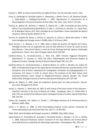 35 | P á g i n a
Esteves, F., 2006. As rochas metamórficas da região de Viseu. Tese de mestrado, Aveiro, 113p.
Farias, P., Gallastegui, G. González-Lodeiro, F., Marquínez, J., Martín- Parra, L. M., Martínez-Catalán,
J., Pablo-Maciá, J., Rodríguez-Fernández, L., 1987. Aportaciones al conocimiento de la
litoestratigrafia y estructura de Galicia Central. Mem. Fac. Ciênc. Univ. Porto 1, 411-431.
Ferreira, N., Iglésias, M., Noronha, F., Ribeiro, A., Ribeiro, M. L., 1987. Granitóides da Zona Centro
Ibérica e seu enquadramento geodinâmico. In: Bea, F., Carnicero, A., Gonzalo, J.C., López Plaza,
M. & Rodriguez Alonso, M.D. (Eds.) Geologia de los Granitoides e Rocas Asociadas del Macizo
Hespérico, Editorial Rueda, Madrid, 37-51.
Ferreira, N., Godinho M., Neves, L., Pereira, A., Sequeira, A., Castro, P., Bento dos Santos, T. 2010.
Carta Geológica de Portugal, escala 1:50.000, folha 17-A (Viseu), LNEG.
Gama Pereira, L. C., Macedo, C. A. R., 1983. Sobre a idade dos granitos de Figueiró dos Vinhos,
Pedrógão Grande e de um pegmatito do casal do Zote (Dornes) no sector da sutura da Zona
Ossa Morena – Zona Centro Ibérica, a norte de Tomar (Portugal Central): algumas implicações
geotectónicas. Comun. Serv. Geol. Portugal, Lisboa, 69 (2), 265-266.
Gutiérrez-Alonso, G., Fernández-Suárez, J., Weil, A.B., 2004. Orocline triggered lithospheric
delamination. In: Sussman, A., Weil, A.B. (Eds.), Paleomagnetic and Structural Analysis of
Orogenic Curvature. Geologic Society of America Special Paper 383, 121–131.
Gutiérrez-Alonso, G., Fernández-Suárez, J., Gutiérrez-Marco, J.C., Corfu, F., Murphy, J.B., Suárez, M.
2007. U-Pb depositional age for the upper Barrios Formation (Armorican quartzite facies) in the
Cantabrian zone of Iberia: Implications for stratigraphic correlation and paleogeography in U.
Linnemann, R.D. Nance, P. Kraft, G. Zulauf, (eds.), The evolution of the Rheic Ocean; from
Avalonian-Cadomian active margin to Alleghenian-Variscan collision, Boulder, CO, United
States (USA), Geological Society of America (GSA Special Publication) 423: 287-296.
Iglésias, M., Ribeiro, A., 1981. Zones de cisaillement ductile dans l'arc ibéro-armoricain. Comum.
Serv. Geol. Portugal, 67/1, 85-87.
Jensen, S., Palacios, T., Martí Mus, M. 2007.,A brief review of the fossil record of the Ediacaran -
Cambrian transition in the area of Montes de Toledo - Guadalupe, Spain. In: Vickers-Rich, P.
(Eds.) The rise and fall of the Ediacaran biota. Geological Society of London, Special Publication,
286, 223-235.
Julivert, M., Fontboté, J.M., Ribeiro, A., Conde, L., 1974.Mapa tectónico de la Península Ibérica y
Baleares, IGME, 94pp.
Lefort, J. P., Ribeiro, A., 1980. La faille Porto-Badajoz-Cordoue at-elle controle 1'evolution de
l'ocean paleozoique sud-armoricain? Bull. Soc. Geol. Fr., 22:455-462.
LNEG, 2010. Carta Geológica de Portugal na escala 1: 1000000, 3ªed, LNEG, Lisboa.
López-Guijarro, R., Armendáriz M., Quesada C., Fernández-Suárez J., Murphy, J. B, Pin, C., Bellido,
F., 2008. Ediacaran–Palaeozoic tectonic evolution of the Ossa Morena and Central Iberian
zones (SW Iberia) as revealed by Sm–Nd isotope systematics. Tectonophysics 461, 202–214.
 