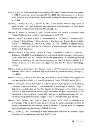 36 | P á g i n a
Lotze, F.,(1945). Zur Gliedering der Varisziden der Iberischen Meseta, Geotektonische Forschungen,
6: 78-92. Traduzida para o castelhano por J.M. Ríos, 1950. Observaciones respect a la division
de los variscides de la Meseta Ibérica, Publicaciones Extrangeras sobre la Geología de España,
5: 149-166.
Lourenço, J., Mateus, A., Coke, C., Ribeiro, A., 2002. A zona de falha Penacova-Régua-Verín na
região de Telões (Vila Pouca de Aguiar); alguns elementos determinantes da sua evolução em
termos tardi-variscos. Comum. Inst. Geol. Min., 89, 105-122.
Marques, F., Mateus, A., Tassinari, C., 2002. The late-Variscan fault network in central-northern
Portugal (NW Iberia): a re-evaluation. Tectonophysics, 359, 255-270.
Martínez Catalán, J. R., Arenas, R., Abati, J. Sánchez Martínez, S.,Díaz Garcia, F., Fernández Suárez,
J., Cuadra, P. G., Castiñeiras, P., Gómez Barreiro, J., Díez Montes, A., González Clavijo, E., Rubio
Pascual F. J., Andonaegui, P., Jeffries, T. E., Alcock, J. E., Díez Fernández, R., López Carmona,
A.,2009. A rootless suture and the loss of the roots of a mountain chain: The Variscan belt of
NW Ibéria. C. R. Geoscience.
Martínez Catalán, J. R., Días Garcia, F., Arenas, R., Abati, J., Castiñeiras, P., Cuadra, P.G., Barreiro, J.
G., Pascual, F.J.R.,2002. Thrust and detachment systems in the Ordenes complex (northwestern
Spain): implications for the Variscan-Appalachian geodynamics. In Variscan-Appalachian
dynamics: the building of the Late Paleozoic basement, vol. 364, J. R. Martínez Catalán, R. D.
Hatcher, R. Arenas and F. Díaz Garcia (Eds.), Spec. Pap. Geol. Soc. Am., Boulder, Colorado,pp.
253-262.
Martínez Catalán, J. R., Arenas, R., Días Garcia, F., Abati, J., 1997. Variscan accretionary complex of
northwest Iberia: terrane correlation and succession of tectonothermal events, Geology 25,
1103-1106.
Martínez Catalán, J., Arenas, R., Diez Balda, M., 2004. Extensión y metamorfismo de baja pressión
en el Manto de Mondoñedo. In: J. Vera (Ed), Geologia de España. SGE-IGME, Madrid, 58-59.
Martínez Catalán, J.R., Arenas, R., Díaz García, F., Gómez-Barreiro, J., González Cuadra, P., Abati, J.,
Castiñeiras, P., Fernández-Suárez, J., Sánchez Martínez, S., Andonaegui, P., Gónzalez Clavijo, E.,
Díez Montes, A., Rubio Pascual, F.J., Valle Aguado, B., 2007. Space and time in the tectonic
evolution of the northwestern Iberian Massif.Implications for the comprehension of the
Variscan belt.In: Hatcher, R.D., Jr., Carlson, M.P., McBride, J.H. and Martínez Catalán, J.R. (Eds.),
4-D framework of continental crust.Geological Society of America memoir, 200: 403-423.
Martins, L.M.O., Teixeira, R.J.S., Coke, C., Dias, R., Gomes, M.E.P., 2012. A importância da
geocronologia U-Pb na determinação da proveniência de rochas metaconglomeráticas de
Desejosa/Castanheiro do Sul e Valongo, Norte de Portugal. In Livro de Actas – II Congresso
Jovens Investigadores em Geociências, LEG 2012, Estremoz.
Mata, J., Munhá, J., 1986. Geochemistry of mafic metavolcanic rocks from the Estremoz region
(South Central Portugal).Comun. Serv. Geol. 71(2):175-185.
 