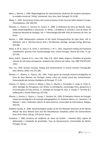 37 | P á g i n a
Mata, J., Munhá, J., 1990. Magmatogénese de metavulcanitos câmbricos do nordeste alentejano:
os estádios iniciais de “rifting” continental. Com. Serv. Geol. Portugal, 76: 61-89.
Matte, F., 1991. Accretionary history and crustal evolution of the Variscan beltin Western Europe.
Tectonophysics, 196: 309-337.
Meireles, C., Pereira, E., Ferreira, N., Castro, P., 2006. O Ordovícico da Serra da Marofa: novos
dados litoestratigráficos e estruturais. In: Mirão, J. & Balbino, A. (Coords.), Livro de Actas, VII
Congresso Nacional de Geologia, Vol. II. Paleontologia 645-648. Pólo de Estremoz da Univ. de
Évora.
Munhá, J., 1990. Metamorphic evolution of the South Portuguese/Pulo do Lobo Zone, inR. D.
Dallmeyer and E. Martínez-Garcia (Eds.), Pre-Mesozoic Geology, Springer-Verlag, Berlin,pp.
363-368.
Neiva, A. M. R., Silva, P. B., Corfu, F. And Ramos, J. M. F., 2011. Sequential melting and fractional
crystallization: granites from Guarda-Sabugal area, central Portugal. Chemie der Erde, 71, pp.
227-245.
Neiva, A.M.R., Teixeira, R.J.S., Lima, S.M., Silva, P.B., 2013. Idade, Origem e Protólitos de granitos
variscos de três áreas portuguesas, Academia das Ciências de Lisboa, 13p, ISBN 978-972-623-
120-2.
Oen, Y.S., 1970. Granite intrusion, folding and metamorphism in central northern Portugal.Bol.
Geol. Minero, LXXXI, II-III, 271-298.
Oliveira, J.T., Oliveira, V., Piçarra, J.M., 1991. Traços gerais da evolução tectono-estratigráfica da
Zona de Ossa Morena, em Portugal: síntese critica do estado actual dos conhecimentos.
Comunicações dos Serviços Geológicos de Portugal, 77, 3-26.
Oliveira, J.T., Relvas, J., Pereira, Z., Matos, J., Rosa, C., Munhá, J., Fernandez, P., Jorge, R., Pinto, A.,
2013. Geologia Sul Portuguesa, com ênfase na estratigrafia, vulcanologia física, geoquímica e
mineralizações da faixa piritosa. In: Geologia de Portugal (R. Dias, A. Araújo, P. Terrinha & J.
Kullberg Eds.). Escolar Editora,pp. 673-766.
Oliveira. J., Pereira, E., Piçarra, J., Young, T., Romano, M., 1992. O Paleozóico Inferior de Portugal:
síntese da estratigrafia e da evolução paleogeográfica. In: Gutiérrez-Marco, J.C., Saavedra, J. &
Rábano, I. (eds.). Paleozóico Inferior de Ibero-América, Universidad de Extremadura, Badajoz,
359-375.
Ordóñez Casado, B., 1998. Geochronological studies of the Pre-Mesozoic basement of the Iberian
Massif: the Ossa Morena Zone and the Allochthonous Complexes within the Central-Iberian
Zone, Ph.D. thesis, 235 pp., ETH Zurich, Suisse.
Pamplona, J. 2001.,Tectónica do antiforma de Viana do Castelo – Caminha (ZCI); regime de
deformação e instalação de granitóides. Tese de Doutoramento, Universidade do Minho,
Portugal, 191 pp.
 