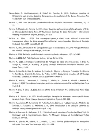 38 | P á g i n a
Pastor-Galán, D., Gutiérrez-Alonso, G, Zulauf, G., Zanellan, F., 2012. Analogue modeling of
lithospheric-scale orocline buckling: Constraints on the evolution of the Iberian-Armorican Arc.
GSA Bulletin DOI: 10.1130/B30640.1.
Pereira, E., 1988. Soco Varisco da Zona Centro-Ibérica – Evolução Geodinâmica. Geonovas, 10, 13-
35.
Pereira, Z., Meireles, C., Pereira, E., 1999. Upper Devonian palynomorphs of the NE sector of Trás-
os-Montes (Central Iberia Zone). XV Reunión de Geología del Oeste Peninsular – International
Meeting on Cadomian orogens, Badajoz, 201-206.
Pereira, M., Silva, J., 2001. The Portalegre-Esperança shear zone: sinistral transcurrent
transpression along the Ossa-Morena/Central-Iberian zones boundary (Northeast Alentejo,
Portugal). Com. IGM, Lisboa 88, 19-32.
Ribeiro, A., 1983. Structure of the Carrapateira nappe in the Bordeira Area, SW Portugal.Memórias
dos Serviços Geológicos de Portugal, 29: 91-97.
Ribeiro, A., 1984. Evolução geodinâmica da zona centro-ibérica. Geonovas 1 (7): 145-146.
Ribeiro, A., 2002. Soft Plate Tectonics, Springer Verlag, Berlin. 323p.
Ribeiro, A., 2013. A Evolução Geodinâmica de Portugal; os ciclos ante-mesozóicos. In Dias, R.;
Araújo, A.; Terrinha, P.; Kullberg, J. C. (Eds.). Geologia de Portugal no contexto da Ibéria. Univ.
Évora. Évora, 15-57.
Ribeiro, A., Munhá, J., Dias, R., Mateus, A., Pereira, E., Ribeiro, L., Fonseca, P., Araújo, A., Oliveira,
T., Romão, J., Chaminé, H., Coke, C., Pedro, J.,2007. Geodynamic evolution of SW Europe
Variscides. Tectonics 26: TC6009. doi:10.1029/2006TC002058
Ribeiro, A., Romão, J., Henriques, S., Dunning, G., Ribeiro, M.L., Neiva, A., Munhá, J., Pereira, E.,
Castro, P., 2010.Thick-skinned inter-plate and intra-plate tectonics in NW and SW Iberia.e-Terra
11/1: 1-4.
Ribeiro, A. Dias, R. Silva, J.B.,1995. Genesis of the Ibero-Armorican Arc. Geodinamica Acta, 8 (2):
173-184.
Ribeiro, A. R., Rebelo, L. A., 1971. Estudo geológico da regiao de Moncorvo e em especial do seu
jazigo de ferro. I Cong. Hispano-Luso-Americano Geol. Econ., 4: 983-994.
Ribeiro, A., Antunes, M. T., Ferreira, M. P., Rocha, R. B., Soares, A. F., Zbyszewski, G., Moitinho de
Almeida, F., Carvalho, D., Monteiro, J. H., 1979. Introduction à la Géologie Générale du
Portugal. Serviços Geológicos de Portugal, 114 p.
Ribeiro, A., Quesada, C., Dallmeyer, R. D., 1990. Geodynamic evolution of the Iberian Massif, in R. D.
Dallmeyer and E. Martínez-Garcia (Eds.), Pre-Mesozoic Geology of Iberia,Springer-Verlag,
Berlin,pp. 397-410.
Ribeiro, A., Iglesias, M., Ribeiro, M.L., Pereira, E., 1983. Modèle géodynamique des Hercynides
Ibériques. Com. Serv. Geol. Portugal 69 (2): 291-294.
 