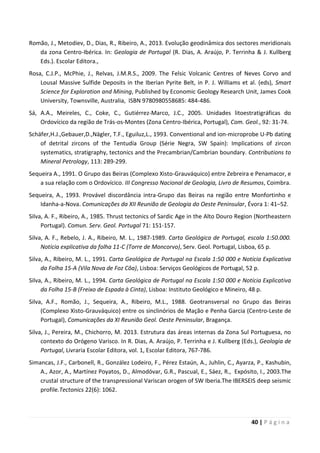 40 | P á g i n a
Romão, J., Metodiev, D., Dias, R., Ribeiro, A., 2013. Evolução geodinâmica dos sectores meridionais
da zona Centro-Ibérica. In: Geologia de Portugal (R. Dias, A. Araújo, P. Terrinha & J. Kullberg
Eds.). Escolar Editora.,
Rosa, C.J.P., McPhie, J., Relvas, J.M.R.S., 2009. The Felsic Volcanic Centres of Neves Corvo and
Lousal Massive Sulfide Deposits in the Iberian Pyrite Belt, in P. J. Williams et al. (eds), Smart
Science for Exploration and Mining, Published by Economic Geology Research Unit, James Cook
University, Townsville, Australia, ISBN 9780980558685: 484-486.
Sá, A.A., Meireles, C., Coke, C., Gutiérrez-Marco, J.C., 2005. Unidades litoestratigráficas do
Ordovícico da região de Trás-os-Montes (Zona Centro-Ibérica, Portugal), Com. Geol., 92: 31-74.
Schäfer,H.J.,Gebauer,D.,Nägler, T.F., Eguiluz,L., 1993. Conventional and ion-microprobe U-Pb dating
of detrital zircons of the Tentudía Group (Série Negra, SW Spain): Implications of zircon
systematics, stratigraphy, tectonics and the Precambrian/Cambrian boundary. Contributions to
Mineral Petrology, 113: 289-299.
Sequeira A., 1991. O Grupo das Beiras (Complexo Xisto-Grauváquico) entre Zebreira e Penamacor, e
a sua relação com o Ordovícico. III Congresso Nacional de Geologia, Livro de Resumos, Coimbra.
Sequeira, A., 1993. Provável discordância intra-Grupo das Beiras na região entre Monfortinho e
Idanha-a-Nova. Comunicações da XII Reunião de Geologia do Oeste Peninsular, Évora 1: 41–52.
Silva, A. F., Ribeiro, A., 1985. Thrust tectonics of Sardic Age in the Alto Douro Region (Northeastern
Portugal). Comun. Serv. Geol. Portugal 71: 151-157.
Silva, A. F., Rebelo, J. A., Ribeiro, M. L., 1987-1989. Carta Geológica de Portugal, escala 1:50.000.
Notícia explicativa da folha 11-C (Torre de Moncorvo), Serv. Geol. Portugal, Lisboa, 65 p.
Silva, A., Ribeiro, M. L., 1991. Carta Geológica de Portugal na Escala 1:50 000 e Notícia Explicativa
da Folha 15-A (Vila Nova de Foz Côa), Lisboa: Serviços Geológicos de Portugal, 52 p.
Silva, A., Ribeiro, M. L., 1994. Carta Geológica de Portugal na Escala 1:50 000 e Notícia Explicativa
da Folha 15-B (Freixo de Espada à Cinta), Lisboa: Instituto Geológico e Mineiro, 48 p.
Silva, A.F., Romão, J., Sequeira, A., Ribeiro, M.L., 1988. Geotransversal no Grupo das Beiras
(Complexo Xisto-Grauváquico) entre os sinclinórios de Mação e Penha Garcia (Centro-Leste de
Portugal), Comunicações da XI Reunião Geol. Oeste Peninsular, Bragança.
Silva, J., Pereira, M., Chichorro, M. 2013. Estrutura das áreas internas da Zona Sul Portuguesa, no
contexto do Orógeno Varisco. In R. Dias, A. Araújo, P. Terrinha e J. Kullberg (Eds.), Geologia de
Portugal, Livraria Escolar Editora, vol. 1, Escolar Editora, 767-786.
Simancas, J.F., Carbonell, R., González Lodeiro, F., Pérez Estaún, A., Juhlin, C., Ayarza, P., Kashubin,
A., Azor, A., Martínez Poyatos, D., Almodóvar, G.R., Pascual, E., Sáez, R., Expósito, I., 2003.The
crustal structure of the transpressional Variscan orogen of SW Iberia.The IBERSEIS deep seismic
profile.Tectonics 22(6): 1062.
 